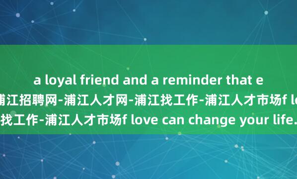 a loyal friend and a reminder that even the smallest act o浦江招聘网-浦江人才网-浦江找工作-浦江人才市场f love can change your life.
